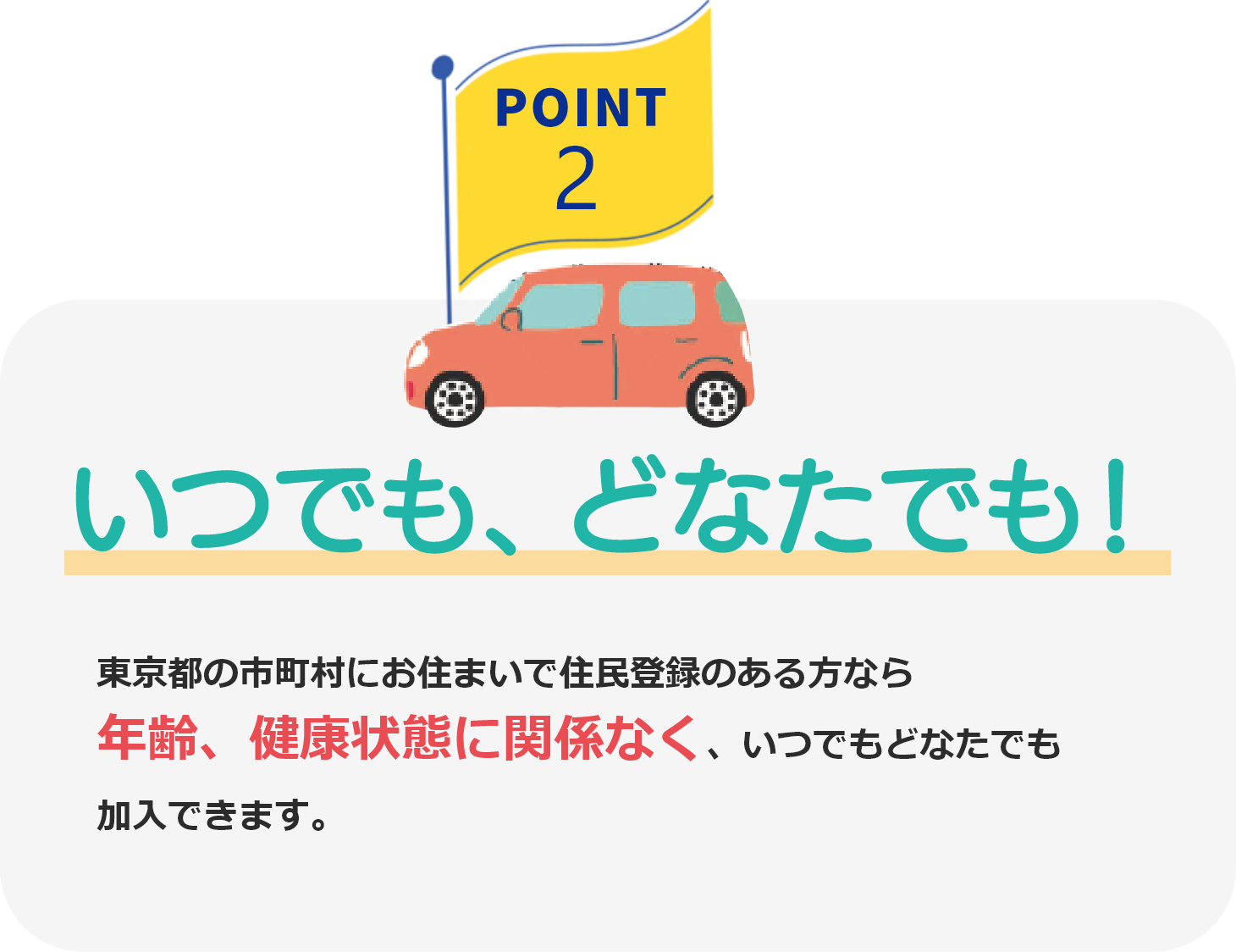 POINT2 いつでも、どなたでも! 東京都の市町村にお住まいで住民登録のある方なら年齢、健康状態に関係なく、いつでもどなたでも加入できます。