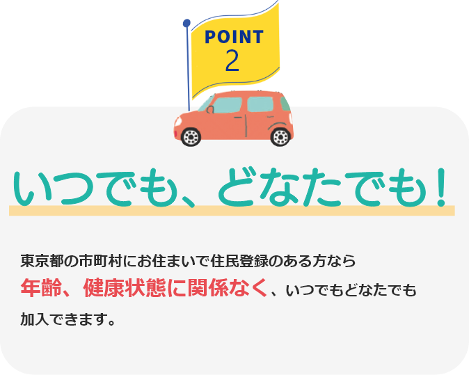 POINT2 いつでも、どなたでも! 東京都の市町村にお住まいで住民登録のある方なら年齢、健康状態に関係なく、いつでもどなたでも加入できます。